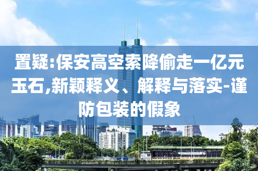 置疑:保安高空索降偷走一億元玉石,新穎釋義、解釋與落實-謹(jǐn)防包裝的假象