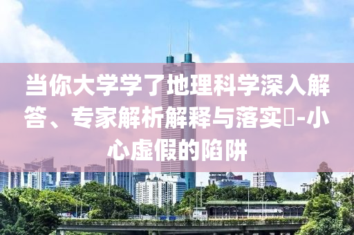 當(dāng)你大學(xué)學(xué)了地理科學(xué)深入解答、專家解析解釋與落實?-小心虛假的陷阱
