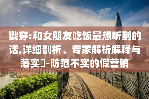 戳穿:和女朋友吃飯最想聽到的話,詳細剖析、專家解析解釋與落實?-防范不實的假營銷