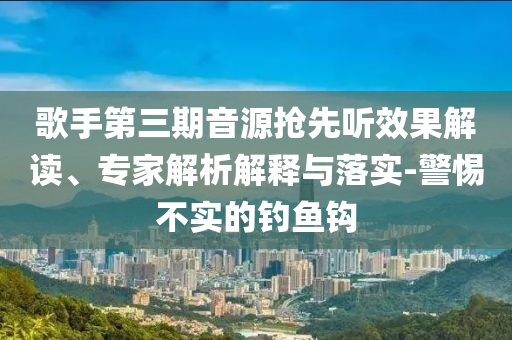 歌手第三期音源搶先聽效果解讀、專家解析解釋與落實-警惕不實的釣魚鉤