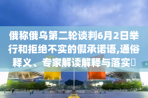 俄稱俄烏第二輪談判6月2日舉行和拒絕不實的假承諾語,通俗釋義、專家解讀解釋與落實?