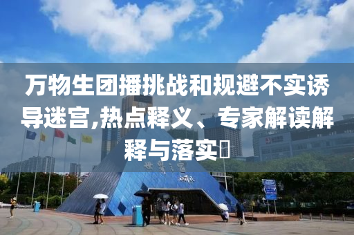 萬物生團播挑戰和規避不實誘導迷宮,熱點釋義、專家解讀解釋與落實?