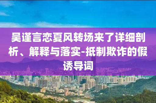吳謹言戀夏風轉場來了詳細剖析、解釋與落實-抵制欺詐的假誘導詞