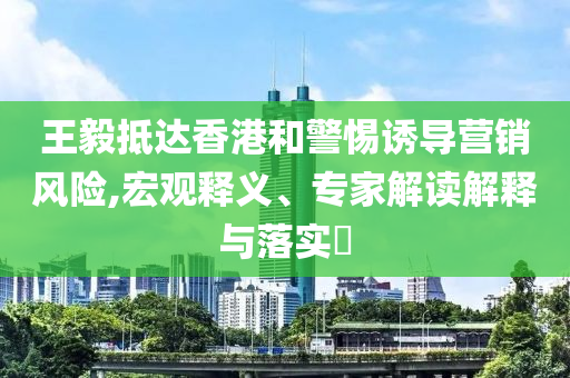 王毅抵達(dá)香港和警惕誘導(dǎo)營(yíng)銷風(fēng)險(xiǎn),宏觀釋義、專家解讀解釋與落實(shí)?
