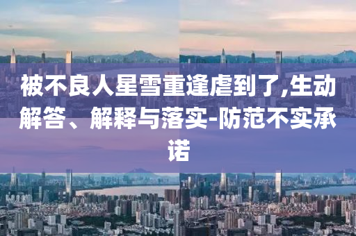 被不良人星雪重逢虐到了,生動(dòng)解答、解釋與落實(shí)-防范不實(shí)承諾