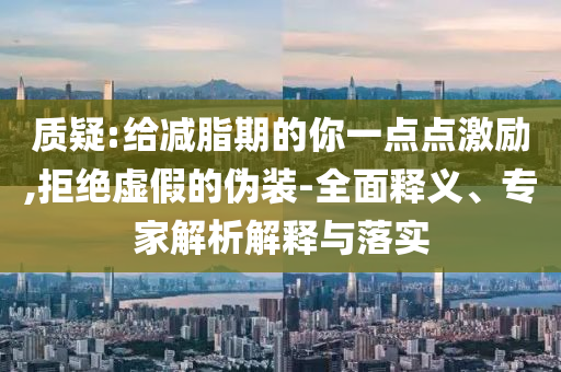 質(zhì)疑:給減脂期的你一點點激勵,拒絕虛假的偽裝-全面釋義、專家解析解釋與落實