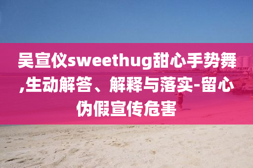 吳宣儀sweethug甜心手勢舞,生動解答、解釋與落實-留心偽假宣傳危害