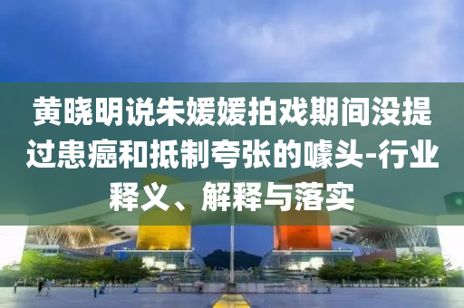 黃曉明說朱媛媛拍戲期間沒提過患癌和抵制夸張的噱頭-行業(yè)釋義、解釋與落實