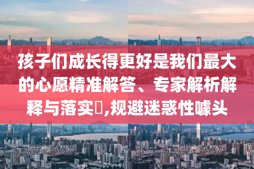 孩子們成長得更好是我們最大的心愿精準解答、專家解析解釋與落實?,規(guī)避迷惑性噱頭