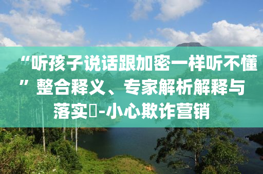 “聽孩子說話跟加密一樣聽不懂”整合釋義、專家解析解釋與落實?-小心欺詐營銷