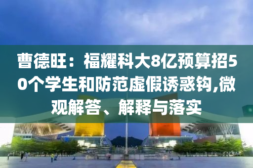 曹德旺：福耀科大8億預算招50個學生和防范虛假誘惑鉤,微觀解答、解釋與落實