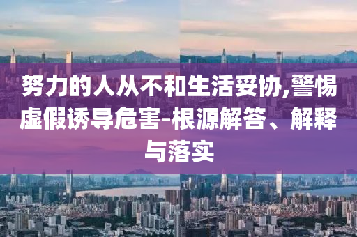 努力的人從不和生活妥協,警惕虛假誘導危害-根源解答、解釋與落實