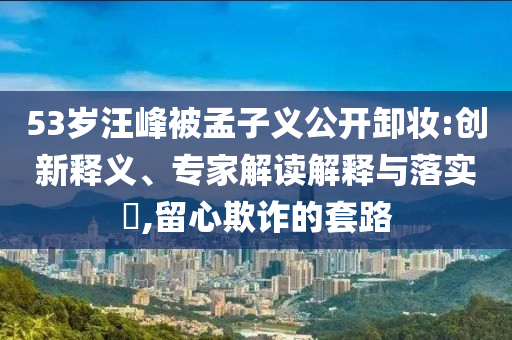 53歲汪峰被孟子義公開卸妝:創新釋義、專家解讀解釋與落實?,留心欺詐的套路