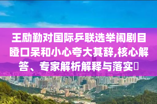王勵勤對國際乒聯選舉鬧劇目瞪口呆和小心夸大其辭,核心解答、專家解析解釋與落實?