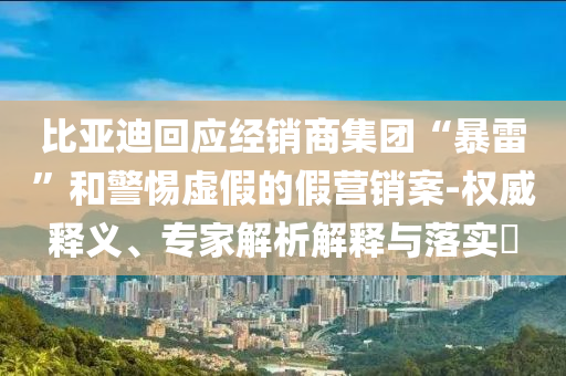 比亞迪回應經銷商集團“暴雷”和警惕虛假的假營銷案-權威釋義、專家解析解釋與落實?