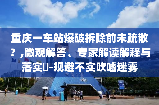 重慶一車站爆破拆除前未疏散？,微觀解答、專家解讀解釋與落實?-規(guī)避不實吹噓迷霧
