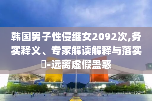 韓國男子性侵繼女2092次,務實釋義、專家解讀解釋與落實?-遠離虛假蠱惑