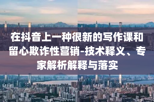 在抖音上一種很新的寫作課和留心欺詐性營銷-技術釋義、專家解析解釋與落實