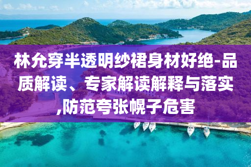林允穿半透明紗裙身材好絕-品質解讀、專家解讀解釋與落實,防范夸張幌子危害
