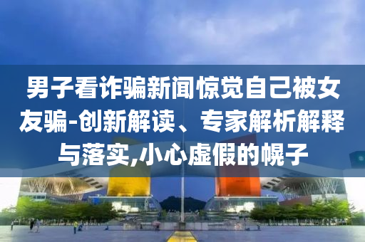 男子看詐騙新聞驚覺自己被女友騙-創(chuàng)新解讀、專家解析解釋與落實,小心虛假的幌子