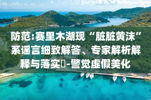 防范:賽里木湖現“臟臟黃沫”系謠言細致解答、專家解析解釋與落實?-警覺虛假美化