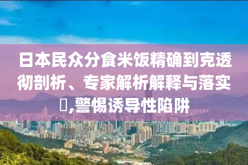 日本民眾分食米飯精確到克透徹剖析、專家解析解釋與落實?,警惕誘導性陷阱