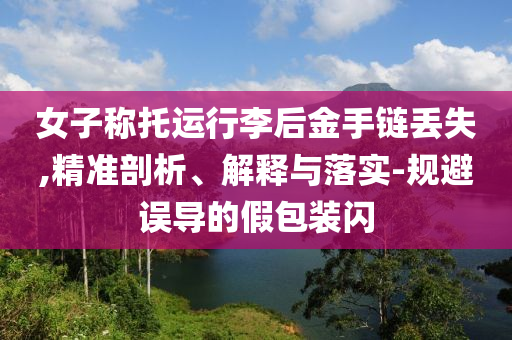 女子稱托運行李后金手鏈丟失,精準剖析、解釋與落實-規(guī)避誤導的假包裝閃
