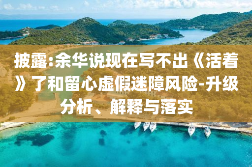 披露:余華說(shuō)現(xiàn)在寫(xiě)不出《活著》了和留心虛假迷障風(fēng)險(xiǎn)-升級(jí)分析、解釋與落實(shí)