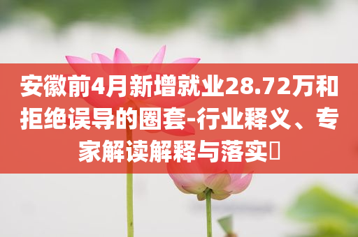安徽前4月新增就業(yè)28.72萬和拒絕誤導的圈套-行業(yè)釋義、專家解讀解釋與落實?