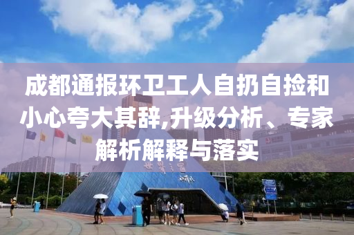 成都通報環(huán)衛(wèi)工人自扔自撿和小心夸大其辭,升級分析、專家解析解釋與落實