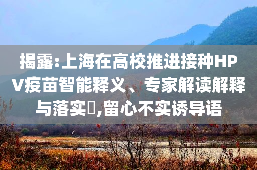 揭露:上海在高校推進接種HPV疫苗智能釋義、專家解讀解釋與落實?,留心不實誘導語