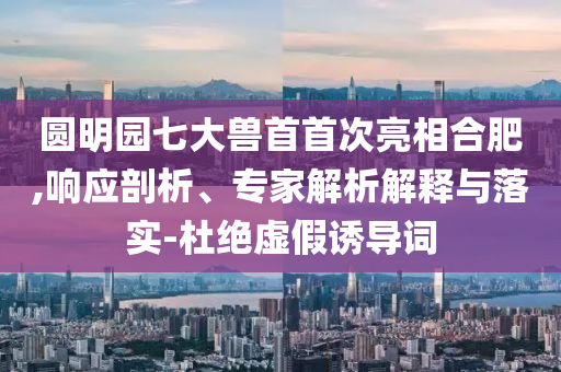 圓明園七大獸首首次亮相合肥,響應剖析、專家解析解釋與落實-杜絕虛假誘導詞