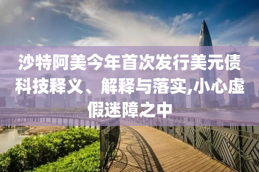 沙特阿美今年首次發行美元債科技釋義、解釋與落實,小心虛假迷障之中
