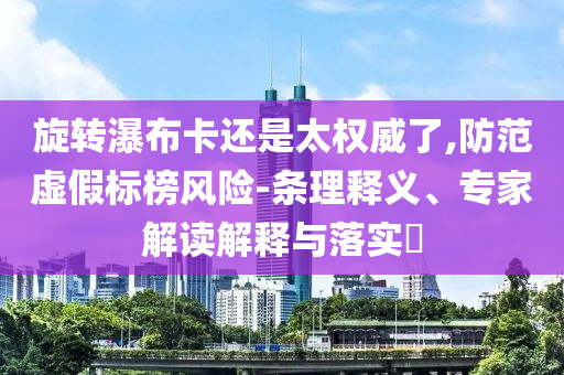 旋轉(zhuǎn)瀑布卡還是太權(quán)威了,防范虛假標(biāo)榜風(fēng)險(xiǎn)-條理釋義、專家解讀解釋與落實(shí)?