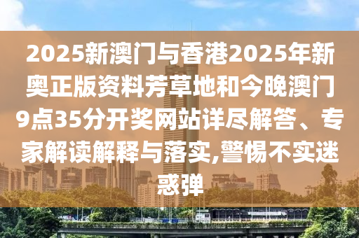 2025新澳門與香港2025年新奧正版資料芳草地和今晚澳門9點35分開獎網站詳盡解答、專家解讀解釋與落實,警惕不實迷惑彈