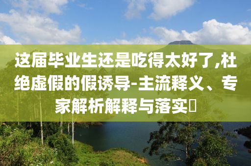 這屆畢業(yè)生還是吃得太好了,杜絕虛假的假誘導-主流釋義、專家解析解釋與落實?