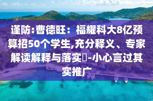 謹防:曹德旺：福耀科大8億預(yù)算招50個學(xué)生,充分釋義、專家解讀解釋與落實?-小心言過其實推廣