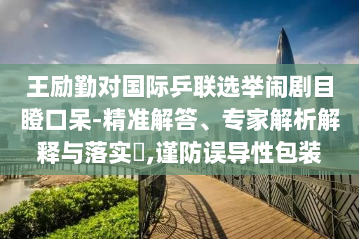 王勵勤對國際乒聯(lián)選舉鬧劇目瞪口呆-精準解答、專家解析解釋與落實?,謹防誤導(dǎo)性包裝