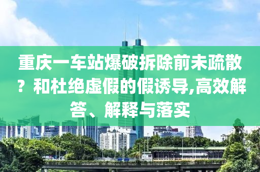 重慶一車站爆破拆除前未疏散？和杜絕虛假的假誘導(dǎo),高效解答、解釋與落實
