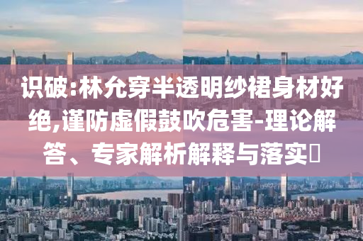 識破:林允穿半透明紗裙身材好絕,謹防虛假鼓吹危害-理論解答、專家解析解釋與落實?