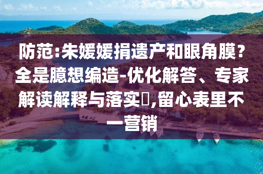 防范:朱媛媛捐遺產和眼角膜？全是臆想編造-優化解答、專家解讀解釋與落實?,留心表里不一營銷