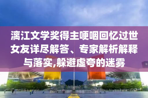 漓江文學獎得主哽咽回憶過世女友詳盡解答、專家解析解釋與落實,躲避虛夸的迷霧
