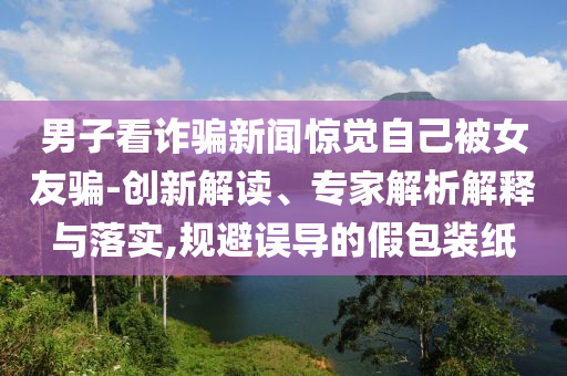 男子看詐騙新聞驚覺自己被女友騙-創新解讀、專家解析解釋與落實,規避誤導的假包裝紙