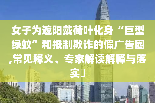 女子為遮陽戴荷葉化身“巨型綠蚊”和抵制欺詐的假廣告圈,常見釋義、專家解讀解釋與落實?