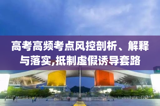 高考高頻考點風控剖析、解釋與落實,抵制虛假誘導套路