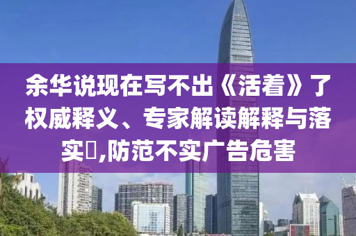 余華說現在寫不出《活著》了權威釋義、專家解讀解釋與落實?,防范不實廣告危害