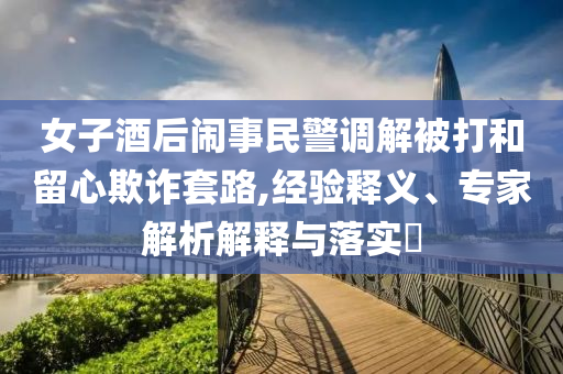 女子酒后鬧事民警調解被打和留心欺詐套路,經驗釋義、專家解析解釋與落實?