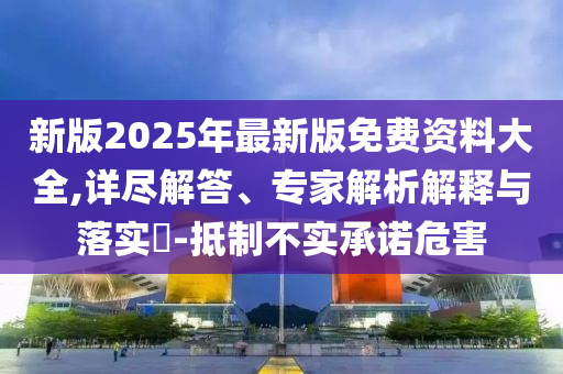 新版2025年最新版免費(fèi)資料大全,詳盡解答、專(zhuān)家解析解釋與落實(shí)?-抵制不實(shí)承諾危害