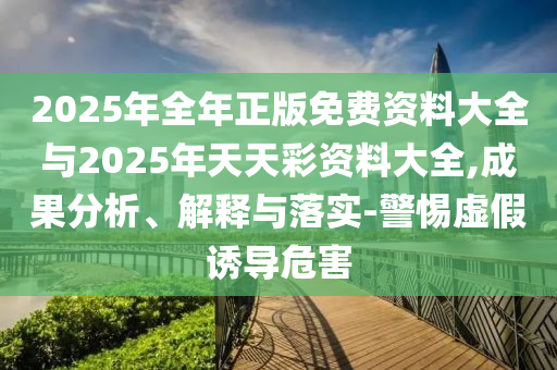 2025年全年正版免費(fèi)資料大全與2025年天天彩資料大全,成果分析、解釋與落實(shí)-警惕虛假誘導(dǎo)危害