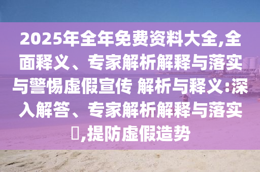 2025年全年免費資料大全,全面釋義、專家解析解釋與落實與警惕虛假宣傳 解析與釋義:深入解答、專家解析解釋與落實?,提防虛假造勢